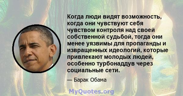 Когда люди видят возможность, когда они чувствуют себя чувством контроля над своей собственной судьбой, тогда они менее уязвимы для пропаганды и извращенных идеологий, которые привлекают молодых людей, особенно