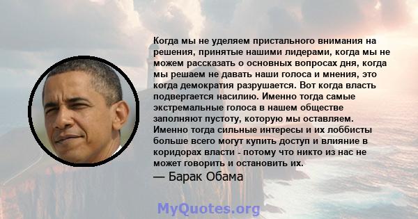 Когда мы не уделяем пристального внимания на решения, принятые нашими лидерами, когда мы не можем рассказать о основных вопросах дня, когда мы решаем не давать наши голоса и мнения, это когда демократия разрушается. Вот 