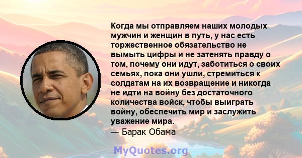 Когда мы отправляем наших молодых мужчин и женщин в путь, у нас есть торжественное обязательство не вымыть цифры и не затенять правду о том, почему они идут, заботиться о своих семьях, пока они ушли, стремиться к