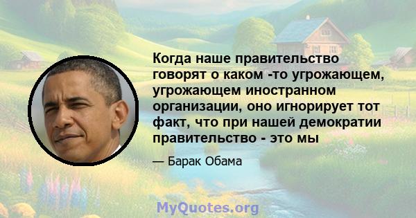 Когда наше правительство говорят о каком -то угрожающем, угрожающем иностранном организации, оно игнорирует тот факт, что при нашей демократии правительство - это мы