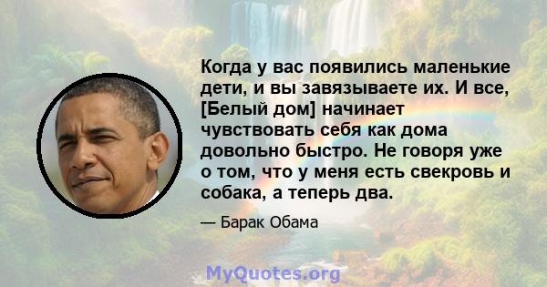 Когда у вас появились маленькие дети, и вы завязываете их. И все, [Белый дом] начинает чувствовать себя как дома довольно быстро. Не говоря уже о том, что у меня есть свекровь и собака, а теперь два.