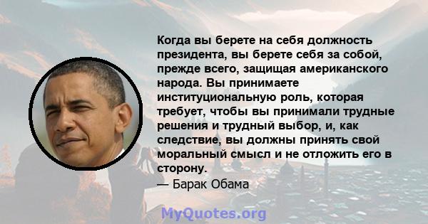 Когда вы берете на себя должность президента, вы берете себя за собой, прежде всего, защищая американского народа. Вы принимаете институциональную роль, которая требует, чтобы вы принимали трудные решения и трудный