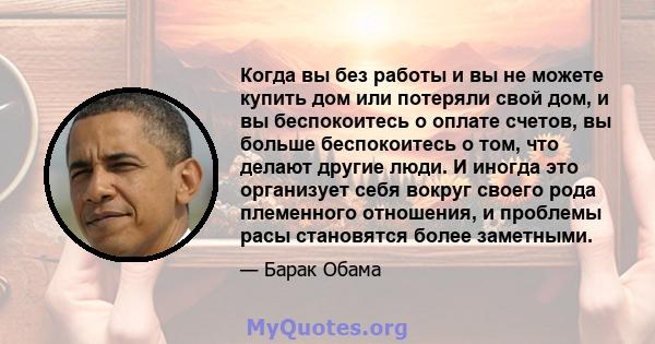 Когда вы без работы и вы не можете купить дом или потеряли свой дом, и вы беспокоитесь о оплате счетов, вы больше беспокоитесь о том, что делают другие люди. И иногда это организует себя вокруг своего рода племенного