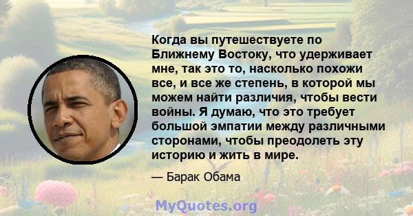 Когда вы путешествуете по Ближнему Востоку, что удерживает мне, так это то, насколько похожи все, и все же степень, в которой мы можем найти различия, чтобы вести войны. Я думаю, что это требует большой эмпатии между