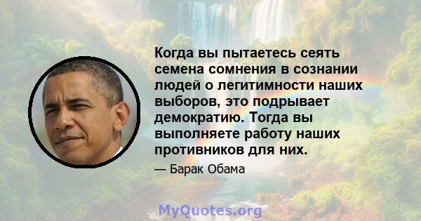 Когда вы пытаетесь сеять семена сомнения в сознании людей о легитимности наших выборов, это подрывает демократию. Тогда вы выполняете работу наших противников для них.