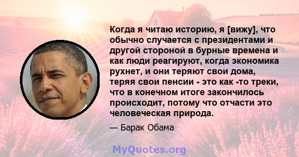 Когда я читаю историю, я [вижу], что обычно случается с президентами и другой стороной в бурные времена и как люди реагируют, когда экономика рухнет, и они теряют свои дома, теряя свои пенсии - это как -то треки, что в