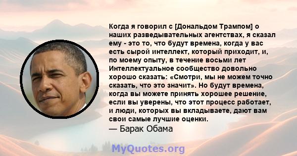 Когда я говорил с [Дональдом Трампом] о наших разведывательных агентствах, я сказал ему - это то, что будут времена, когда у вас есть сырой интеллект, который приходит, и, по моему опыту, в течение восьми лет