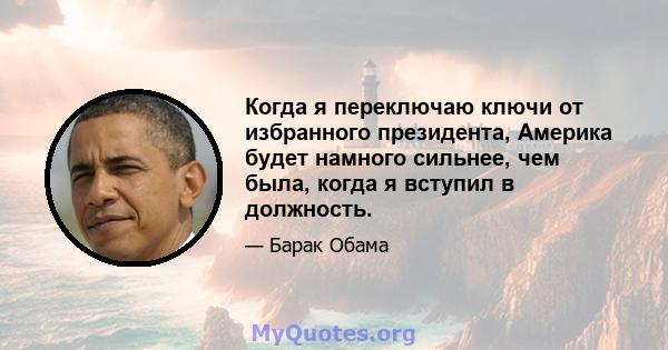 Когда я переключаю ключи от избранного президента, Америка будет намного сильнее, чем была, когда я вступил в должность.