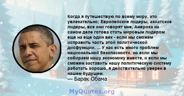 Когда я путешествую по всему миру, это увлекательно; Европейские лидеры, азиатские лидеры, все они говорят мне, Америка на самом деле готова стать мировым лидером еще на еще один век - если мы сможем исправить часть