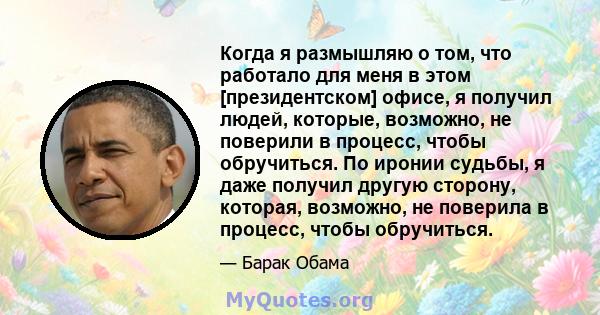 Когда я размышляю о том, что работало для меня в этом [президентском] офисе, я получил людей, которые, возможно, не поверили в процесс, чтобы обручиться. По иронии судьбы, я даже получил другую сторону, которая,