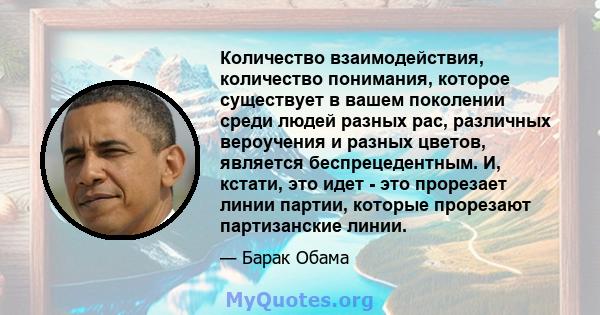 Количество взаимодействия, количество понимания, которое существует в вашем поколении среди людей разных рас, различных вероучения и разных цветов, является беспрецедентным. И, кстати, это идет - это прорезает линии