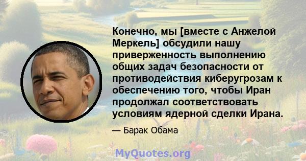 Конечно, мы [вместе с Анжелой Меркель] обсудили нашу приверженность выполнению общих задач безопасности от противодействия киберугрозам к обеспечению того, чтобы Иран продолжал соответствовать условиям ядерной сделки