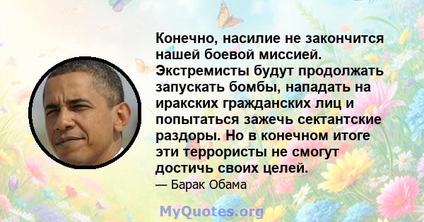 Конечно, насилие не закончится нашей боевой миссией. Экстремисты будут продолжать запускать бомбы, нападать на иракских гражданских лиц и попытаться зажечь сектантские раздоры. Но в конечном итоге эти террористы не