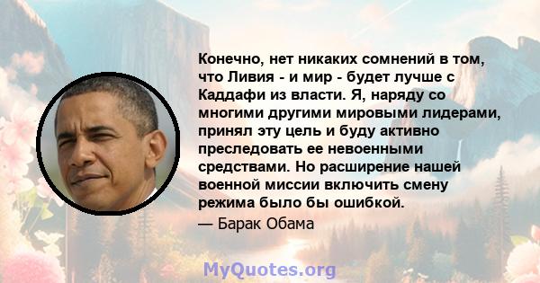 Конечно, нет никаких сомнений в том, что Ливия - и мир - будет лучше с Каддафи из власти. Я, наряду со многими другими мировыми лидерами, принял эту цель и буду активно преследовать ее невоенными средствами. Но