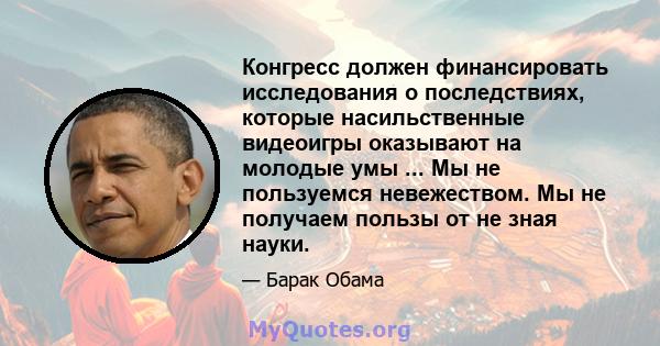 Конгресс должен финансировать исследования о последствиях, которые насильственные видеоигры оказывают на молодые умы ... Мы не пользуемся невежеством. Мы не получаем пользы от не зная науки.