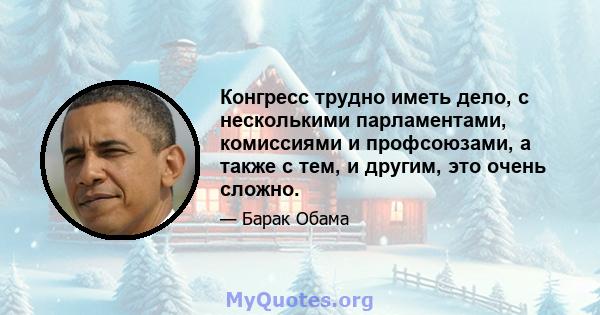 Конгресс трудно иметь дело, с несколькими парламентами, комиссиями и профсоюзами, а также с тем, и другим, это очень сложно.