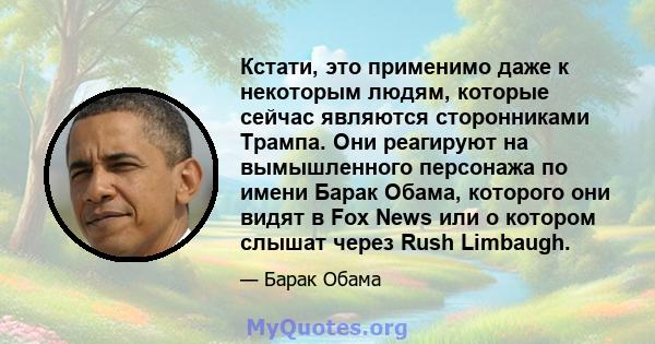 Кстати, это применимо даже к некоторым людям, которые сейчас являются сторонниками Трампа. Они реагируют на вымышленного персонажа по имени Барак Обама, которого они видят в Fox News или о котором слышат через Rush