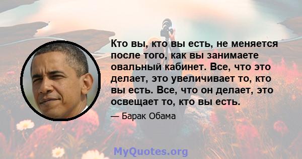 Кто вы, кто вы есть, не меняется после того, как вы занимаете овальный кабинет. Все, что это делает, это увеличивает то, кто вы есть. Все, что он делает, это освещает то, кто вы есть.