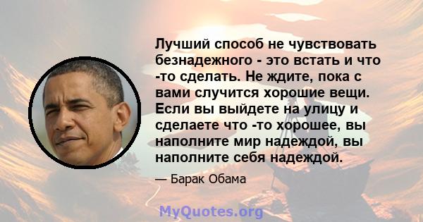 Лучший способ не чувствовать безнадежного - это встать и что -то сделать. Не ждите, пока с вами случится хорошие вещи. Если вы выйдете на улицу и сделаете что -то хорошее, вы наполните мир надеждой, вы наполните себя