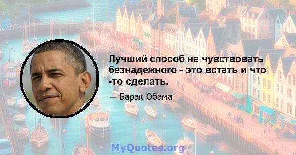 Лучший способ не чувствовать безнадежного - это встать и что -то сделать.