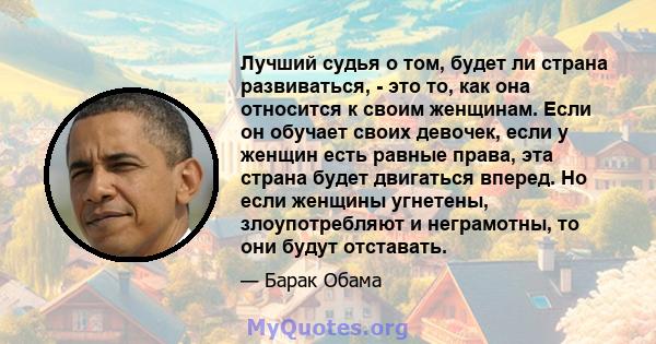 Лучший судья о том, будет ли страна развиваться, - это то, как она относится к своим женщинам. Если он обучает своих девочек, если у женщин есть равные права, эта страна будет двигаться вперед. Но если женщины угнетены, 