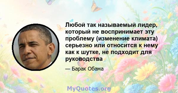 Любой так называемый лидер, который не воспринимает эту проблему (изменение климата) серьезно или относится к нему как к шутке, не подходит для руководства