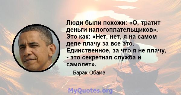 Люди были похожи: «О, тратит деньги налогоплательщиков». Это как: «Нет, нет, я на самом деле плачу за все это. Единственное, за что я не плачу, - это секретная служба и самолет».