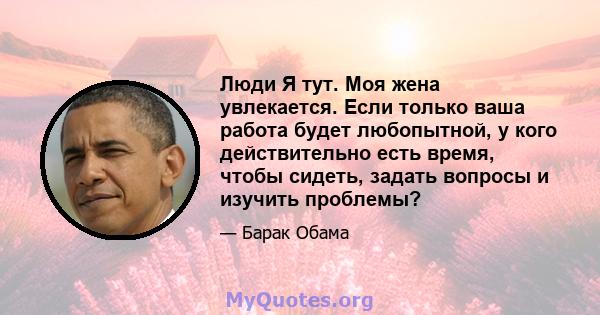 Люди Я тут. Моя жена увлекается. Если только ваша работа будет любопытной, у кого действительно есть время, чтобы сидеть, задать вопросы и изучить проблемы?