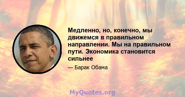 Медленно, но, конечно, мы движемся в правильном направлении. Мы на правильном пути. Экономика становится сильнее