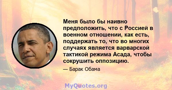 Меня было бы наивно предположить, что с Россией в военном отношении, как есть, поддержать то, что во многих случаях является варварской тактикой режима Асада, чтобы сокрушить оппозицию.