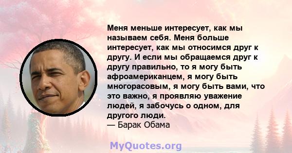 Меня меньше интересует, как мы называем себя. Меня больше интересует, как мы относимся друг к другу. И если мы обращаемся друг к другу правильно, то я могу быть афроамериканцем, я могу быть многорасовым, я могу быть