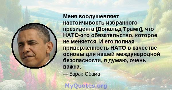 Меня воодушевляет настойчивость избранного президента [Дональд Трамп], что НАТО-это обязательство, которое не меняется. И его полная приверженность НАТО в качестве основы для нашей международной безопасности, я думаю,