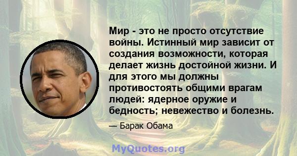 Мир - это не просто отсутствие войны. Истинный мир зависит от создания возможности, которая делает жизнь достойной жизни. И для этого мы должны противостоять общими врагам людей: ядерное оружие и бедность; невежество и