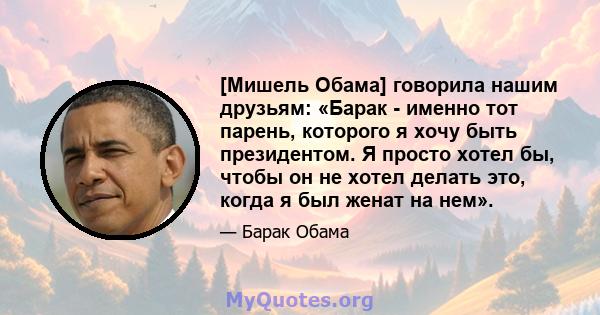 [Мишель Обама] говорила нашим друзьям: «Барак - именно тот парень, которого я хочу быть президентом. Я просто хотел бы, чтобы он не хотел делать это, когда я был женат на нем».