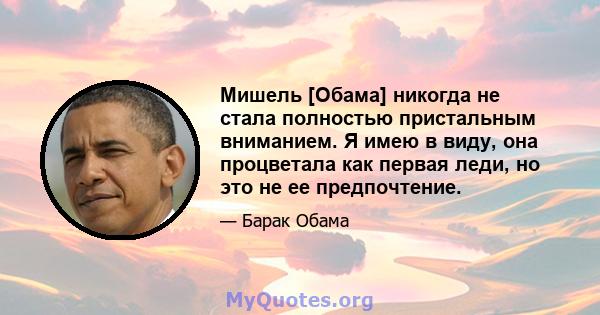 Мишель [Обама] никогда не стала полностью пристальным вниманием. Я имею в виду, она процветала как первая леди, но это не ее предпочтение.