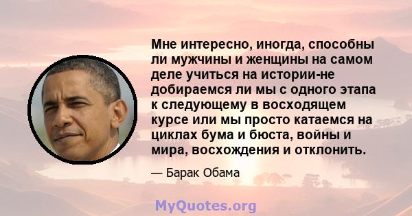 Мне интересно, иногда, способны ли мужчины и женщины на самом деле учиться на истории-не добираемся ли мы с одного этапа к следующему в восходящем курсе или мы просто катаемся на циклах бума и бюста, войны и мира,