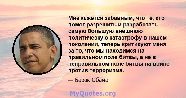 Мне кажется забавным, что те, кто помог разрешить и разработать самую большую внешнюю политическую катастрофу в нашем поколении, теперь критикуют меня за то, что мы находимся на правильном поле битвы, а не в