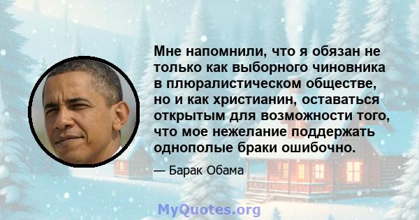 Мне напомнили, что я обязан не только как выборного чиновника в плюралистическом обществе, но и как христианин, оставаться открытым для возможности того, что мое нежелание поддержать однополые браки ошибочно.