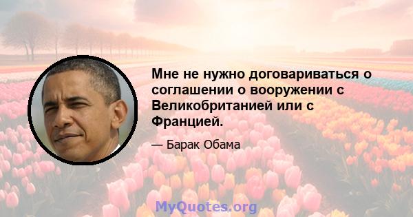 Мне не нужно договариваться о соглашении о вооружении с Великобританией или с Францией.