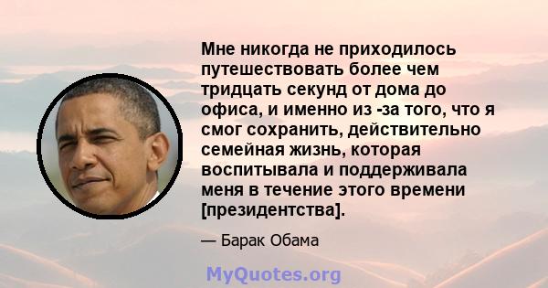 Мне никогда не приходилось путешествовать более чем тридцать секунд от дома до офиса, и именно из -за того, что я смог сохранить, действительно семейная жизнь, которая воспитывала и поддерживала меня в течение этого