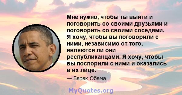 Мне нужно, чтобы ты выйти и поговорить со своими друзьями и поговорить со своими соседями. Я хочу, чтобы вы поговорили с ними, независимо от того, являются ли они республиканцами. Я хочу, чтобы вы поспорили с ними и