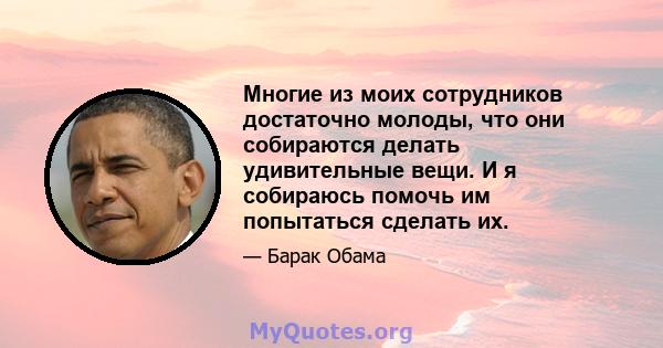 Многие из моих сотрудников достаточно молоды, что они собираются делать удивительные вещи. И я собираюсь помочь им попытаться сделать их.