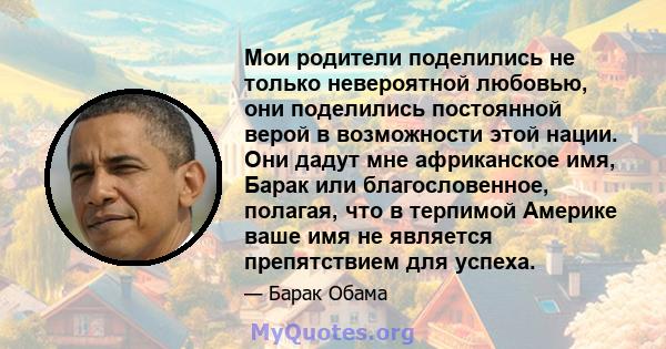 Мои родители поделились не только невероятной любовью, они поделились постоянной верой в возможности этой нации. Они дадут мне африканское имя, Барак или благословенное, полагая, что в терпимой Америке ваше имя не