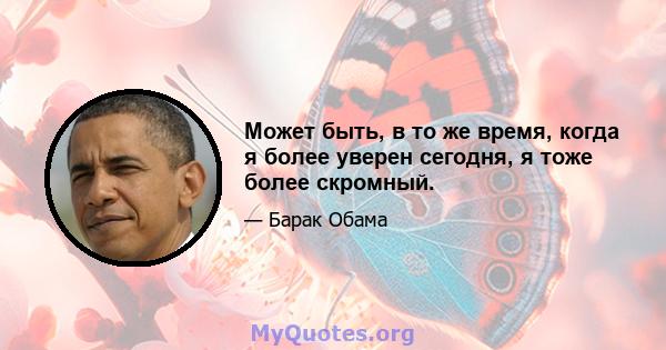 Может быть, в то же время, когда я более уверен сегодня, я тоже более скромный.