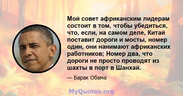 Мой совет африканским лидерам состоит в том, чтобы убедиться, что, если, на самом деле, Китай поставит дороги и мосты, номер один, они нанимают африканских работников; Номер два, что дороги не просто проводят из шахты в 