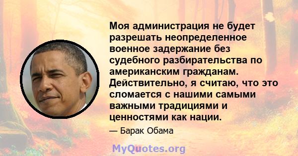 Моя администрация не будет разрешать неопределенное военное задержание без судебного разбирательства по американским гражданам. Действительно, я считаю, что это сломается с нашими самыми важными традициями и ценностями