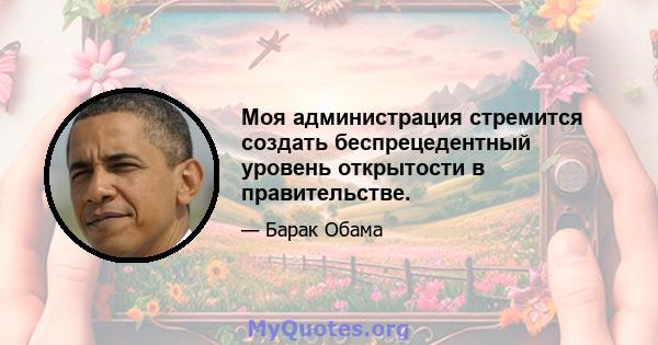 Моя администрация стремится создать беспрецедентный уровень открытости в правительстве.