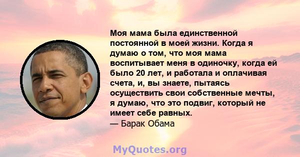 Моя мама была единственной постоянной в моей жизни. Когда я думаю о том, что моя мама воспитывает меня в одиночку, когда ей было 20 лет, и работала и оплачивая счета, и, вы знаете, пытаясь осуществить свои собственные