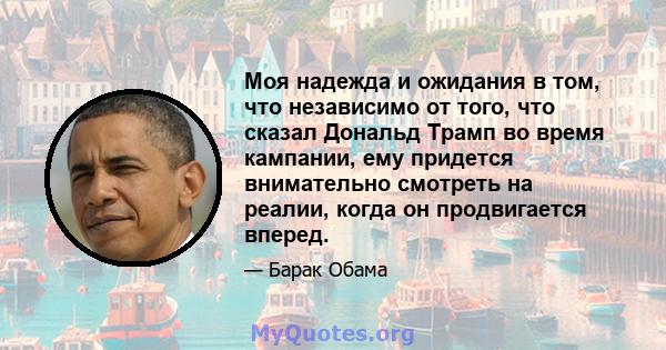 Моя надежда и ожидания в том, что независимо от того, что сказал Дональд Трамп во время кампании, ему придется внимательно смотреть на реалии, когда он продвигается вперед.