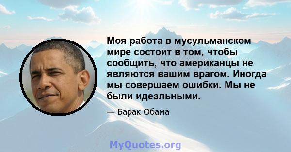 Моя работа в мусульманском мире состоит в том, чтобы сообщить, что американцы не являются вашим врагом. Иногда мы совершаем ошибки. Мы не были идеальными.